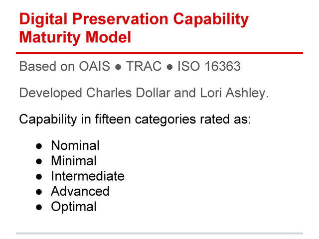 Digital Preservation Capability
Maturity Model
Based on OAIS ● TRAC ● ISO 16363
Developed Charles Dollar and Lori Ashley.
Capability in fifteen categories rated as:
● Nominal
● Minimal
● Intermediate
● Advanced
● Optimal
