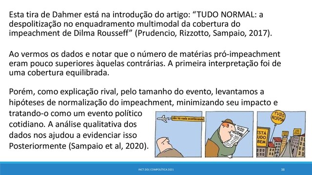 INCT.DD| COMPOLÍTICA 2021 38
Esta tira de Dahmer está na introdução do artigo: “TUDO NORMAL: a
despolitização no enquadramento multimodal da cobertura do
impeachment de Dilma Rousseff” (Prudencio, Rizzotto, Sampaio, 2017).
Ao vermos os dados e notar que o número de matérias pró-impeachment
eram pouco superiores àquelas contrárias. A primeira interpretação foi de
uma cobertura equilibrada.
Porém, como explicação rival, pelo tamanho do evento, levantamos a
hipóteses de normalização do impeachment, minimizando seu impacto e
tratando-o como um evento político
cotidiano. A análise qualitativa dos
dados nos ajudou a evidenciar isso
Posteriormente (Sampaio et al, 2020).
