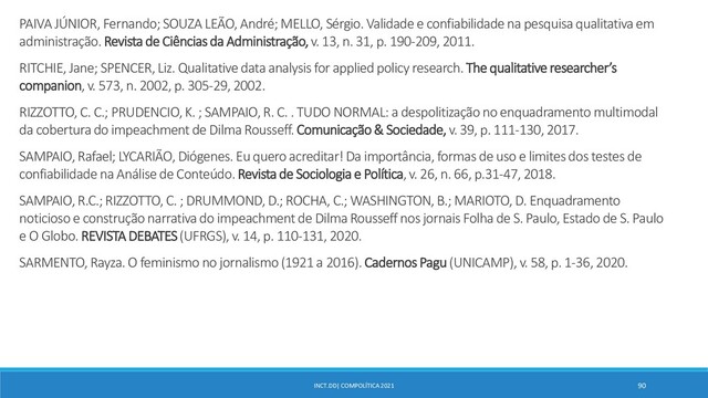 INCT.DD| COMPOLÍTICA 2021 90
PAIVA JÚNIOR, Fernando; SOUZA LEÃO, André; MELLO, Sérgio. Validadee confiabilidade na pesquisa qualitativa em
administração. Revista de Ciências da Administração,v. 13, n. 31, p. 190-209, 2011.
RITCHIE, Jane; SPENCER, Liz. Qualitative data analysis for applied policy research. The qualitative researcher’s
companion, v. 573, n. 2002, p. 305-29, 2002.
RIZZOTTO, C. C.; PRUDENCIO, K. ; SAMPAIO, R. C. . TUDO NORMAL: a despolitização no enquadramento multimodal
da cobertura do impeachment de Dilma Rousseff. Comunicação & Sociedade, v. 39, p. 111-130, 2017.
SAMPAIO, Rafael; LYCARIÃO, Diógenes. Eu quero acreditar! Da importância, formas de uso e limites dos testes de
confiabilidade na Análise de Conteúdo. Revista de Sociologia e Política, v. 26, n. 66, p.31-47, 2018.
SAMPAIO, R.C.; RIZZOTTO, C. ; DRUMMOND, D.; ROCHA, C.; WASHINGTON, B.; MARIOTO, D. Enquadramento
noticioso e construção narrativa do impeachment de Dilma Rousseff nos jornais Folha de S. Paulo, Estado de S. Paulo
e O Globo. REVISTA DEBATES (UFRGS), v. 14, p. 110-131, 2020.
SARMENTO, Rayza. O feminismo no jornalismo (1921 a 2016). Cadernos Pagu (UNICAMP), v. 58, p. 1-36, 2020.
