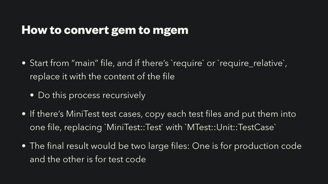 How to convert gem to mgem
• Start from “main”
fi
le, and if there’s `require` or `require_relative`,
replace it with the content of the
fi
le


• Do this process recursively


• If there’s MiniTest test cases, copy each test
fi
les and put them into
one
fi
le, replacing `MiniTest::Test` with `MTest::Unit::TestCase`


• The
fi
nal result would be two large
fi
les: One is for production code
and the other is for test code
