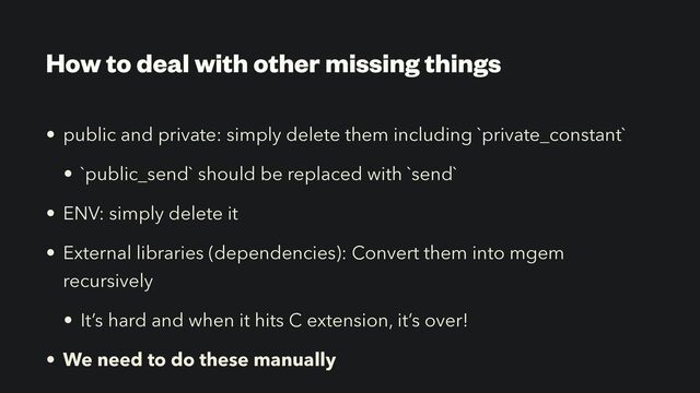 How to deal with other missing things
• public and private: simply delete them including `private_constant`


• `public_send` should be replaced with `send`


• ENV: simply delete it


• External libraries (dependencies): Convert them into mgem
recursively


• It’s hard and when it hits C extension, it’s over!


• We need to do these manually
