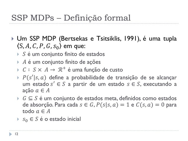 SSP MDPs – Definição formal
 Um SSP MDP (Bertsekas e Tsitsiklis, 1991), é uma tupla
S, , , , , 0 em que:
  é um conjunto finito de estados
  é um conjunto finito de ações
  ∶  ×  → ℛ+ é uma função de custo
 (′|, ) define a probabilidade de transição de se alcançar
um estado ′ ∈  a partir de um estado  ∈ , executando a
ação  ∈ 
  ⊆  é um conjunto de estados meta, definidos como estados
de absorção. Para cada  ∈ , (|, ) = 1 e (, ) = 0 para
todo  ∈ 
 0
∈  é o estado inicial
12
