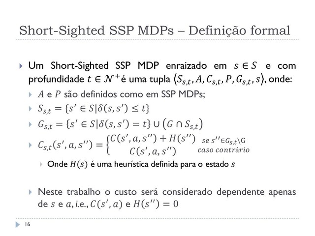 Short-Sighted SSP MDPs – Definição formal
 Um Short-Sighted SSP MDP enraizado em  ∈  e com
profundidade  ∈ +é uma tupla ,
, , ,
, , ,
,  , onde:
  e  são definidos como em SSP MDPs;
 ,
= {′ ∈ | , ′ ≤ }
 ,
= ′ ∈   , ′ =  ∪  ∩ ,
 ,
′, , ′′ =
 ′, , ′′ + (′′)
 ′, , ′′
 ′′∈,\G
 á
 Onde () é uma heurística definida para o estado 
 Neste trabalho o custo será considerado dependente apenas
de  e , i.e., (′, ) e  ′′ = 0
16
