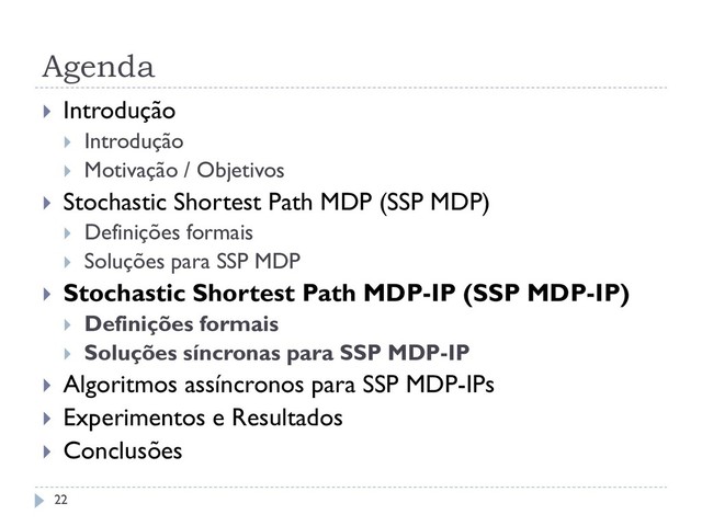 Agenda
 Introdução
 Introdução
 Motivação / Objetivos
 Stochastic Shortest Path MDP (SSP MDP)
 Definições formais
 Soluções para SSP MDP
 Stochastic Shortest Path MDP-IP (SSP MDP-IP)
 Definições formais
 Soluções síncronas para SSP MDP-IP
 Algoritmos assíncronos para SSP MDP-IPs
 Experimentos e Resultados
 Conclusões
22
