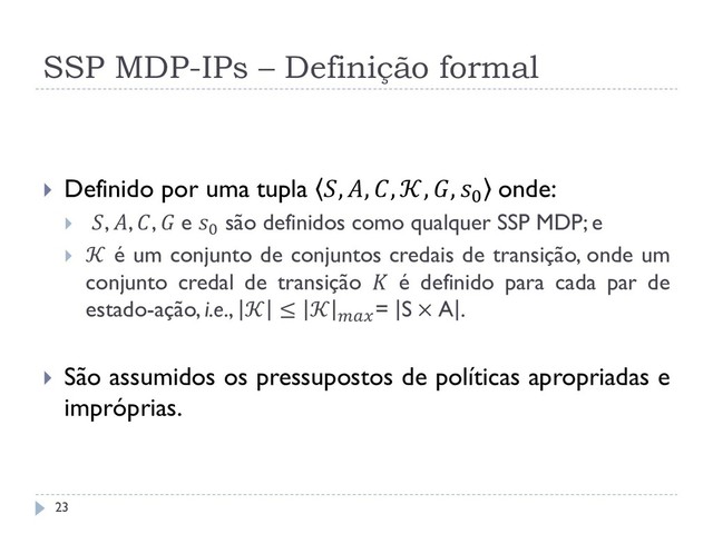 SSP MDP-IPs – Definição formal
 Definido por uma tupla , , , , , 0 onde:
 , , ,  e 0 são definidos como qualquer SSP MDP; e
  é um conjunto de conjuntos credais de transição, onde um
conjunto credal de transição  é definido para cada par de
estado-ação, i.e.,  ≤  = S × A .
 São assumidos os pressupostos de políticas apropriadas e
impróprias.
23
