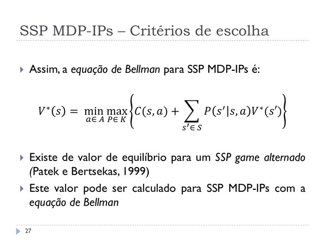 SSP MDP-IPs – Critérios de escolha
 Assim, a equação de Bellman para SSP MDP-IPs é:
∗  = min
∈ 
max
∈ 
(, ) +  ′ ,  ∗(′)
′∈ 
 Existe de valor de equilíbrio para um SSP game alternado
(Patek e Bertsekas, 1999)
 Este valor pode ser calculado para SSP MDP-IPs com a
equação de Bellman
27
