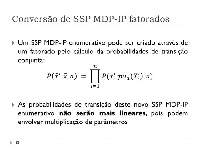 Conversão de SSP MDP-IP fatorados
 Um SSP MDP-IP enumerativo pode ser criado através de
um fatorado pelo cálculo da probabilidades de transição
conjunta:
  ′  ,  = (
′|

′ , )

=1
 As probabilidades de transição deste novo SSP MDP-IP
enumerativo não serão mais lineares, pois podem
envolver multiplicação de parâmetros
32
