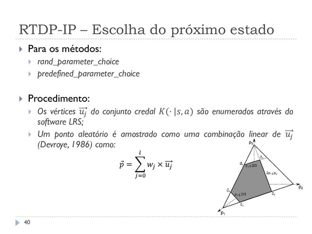 RTDP-IP – Escolha do próximo estado
 Para os métodos:
 rand_parameter_choice
 predefined_parameter_choice
 Procedimento:
 Os vértices  do conjunto credal (⋅ |, ) são enumerados através do
software LRS;
 Um ponto aleatório é amostrado como uma combinação linear de 
(Devroye, 1986) como:
 = 
× 

=0
40
