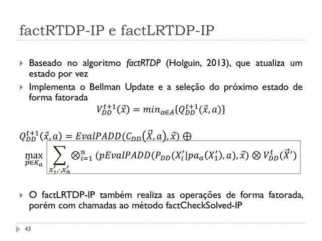 factRTDP-IP e factLRTDP-IP
 Baseado no algoritmo factRTDP (Holguin, 2013), que atualiza um
estado por vez
 Implementa o Bellman Update e a seleção do próximo estado de
forma fatorada

+1  = ∈

+1( , )

+1  ,  = (
,  ,  ) ⊕
max
 ∈
⊗=1
 ((
(
′|
1
′ , ),  ) ⊗ 
 (′)
1
′ ,⋅,
′
 O factLRTDP-IP também realiza as operações de forma fatorada,
porém com chamadas ao método factCheckSolved-IP
43
