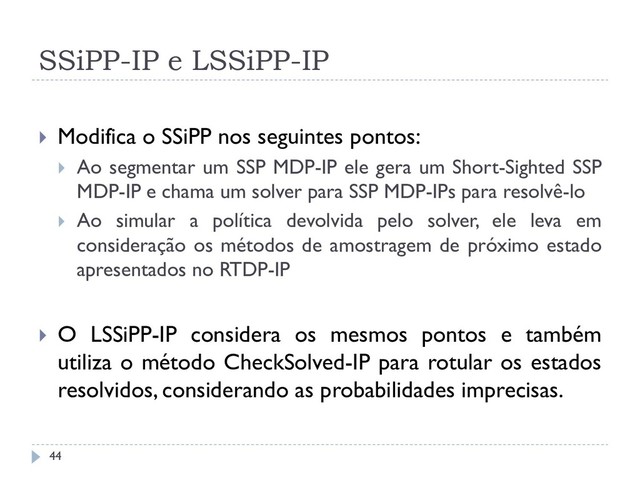 SSiPP-IP e LSSiPP-IP
 Modifica o SSiPP nos seguintes pontos:
 Ao segmentar um SSP MDP-IP ele gera um Short-Sighted SSP
MDP-IP e chama um solver para SSP MDP-IPs para resolvê-lo
 Ao simular a política devolvida pelo solver, ele leva em
consideração os métodos de amostragem de próximo estado
apresentados no RTDP-IP
 O LSSiPP-IP considera os mesmos pontos e também
utiliza o método CheckSolved-IP para rotular os estados
resolvidos, considerando as probabilidades imprecisas.
44
