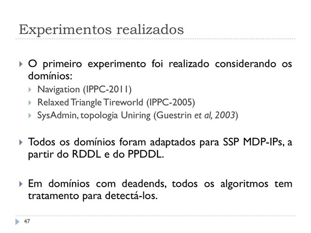 Experimentos realizados
 O primeiro experimento foi realizado considerando os
domínios:
 Navigation (IPPC-2011)
 Relaxed Triangle Tireworld (IPPC-2005)
 SysAdmin, topologia Uniring (Guestrin et al, 2003)
 Todos os domínios foram adaptados para SSP MDP-IPs, a
partir do RDDL e do PPDDL.
 Em domínios com deadends, todos os algoritmos tem
tratamento para detectá-los.
47
