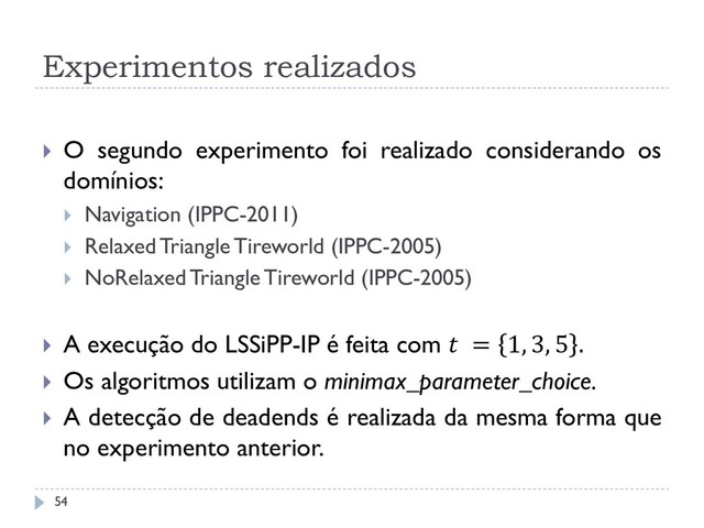 Experimentos realizados
 O segundo experimento foi realizado considerando os
domínios:
 Navigation (IPPC-2011)
 Relaxed Triangle Tireworld (IPPC-2005)
 NoRelaxed Triangle Tireworld (IPPC-2005)
 A execução do LSSiPP-IP é feita com  = 1, 3, 5 .
 Os algoritmos utilizam o minimax_parameter_choice.
 A detecção de deadends é realizada da mesma forma que
no experimento anterior.
54
