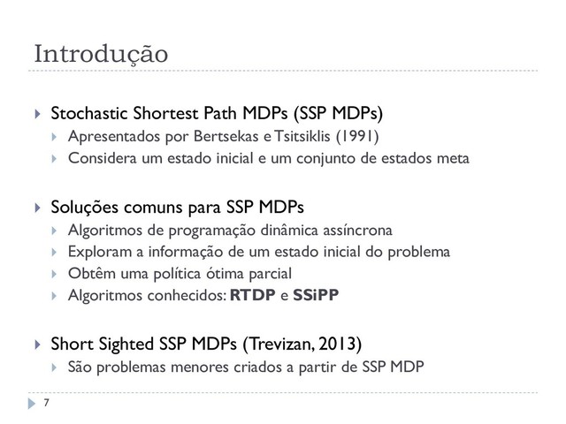 Introdução
 Stochastic Shortest Path MDPs (SSP MDPs)
 Apresentados por Bertsekas e Tsitsiklis (1991)
 Considera um estado inicial e um conjunto de estados meta
 Soluções comuns para SSP MDPs
 Algoritmos de programação dinâmica assíncrona
 Exploram a informação de um estado inicial do problema
 Obtêm uma política ótima parcial
 Algoritmos conhecidos: RTDP e SSiPP
 Short Sighted SSP MDPs (Trevizan, 2013)
 São problemas menores criados a partir de SSP MDP
7
