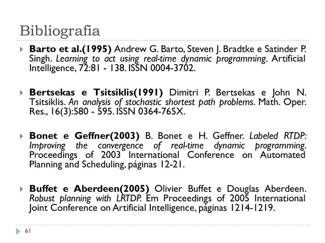 Bibliografia
 Barto et al.(1995) Andrew G. Barto, Steven J. Bradtke e Satinder P.
Singh. Learning to act using real-time dynamic programming. Artificial
Intelligence, 72:81 - 138. ISSN 0004-3702.
 Bertsekas e Tsitsiklis(1991) Dimitri P. Bertsekas e John N.
Tsitsiklis. An analysis of stochastic shortest path problems. Math. Oper.
Res., 16(3):580 - 595. ISSN 0364-765X.
 Bonet e Geffner(2003) B. Bonet e H. Geffner. Labeled RTDP:
Improving the convergence of real-time dynamic programming.
Proceedings of 2003 International Conference on Automated
Planning and Scheduling, páginas 12-21.
 Buffet e Aberdeen(2005) Olivier Buffet e Douglas Aberdeen.
Robust planning with LRTDP. Em Proceedings of 2005 International
Joint Conference on Artificial Intelligence, páginas 1214-1219.
61
