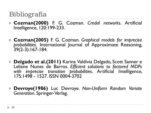 Bibliografia
 Cozman(2000) F. G. Cozman. Credal networks. Artificial
Intelligence, 120:199-233.
 Cozman(2005) F. G. Cozman. Graphical models for imprecise
probabilities. International Journal of Approximate Reasoning,
39(2-3):167-184.
 Delgado et al.(2011) Karina Valdivia Delgado, Scott Sanner e
Leliane Nunes de Barros. Efficient solutions to factored MDPs
with imprecise transition probabilities. Artificial Intelligence,
175:1498 - 1527. ISSN 0004-3702
 Devroye(1986) Luc Devroye. Non-Uniform Random Variate
Generation. Springer-Verlag.
62
