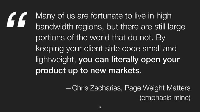 “
5
Many of us are fortunate to live in high
bandwidth regions, but there are still large
portions of the world that do not. By
keeping your client side code small and
lightweight, you can literally open your
product up to new markets.
—Chris Zacharias, Page Weight Matters
(emphasis mine)
