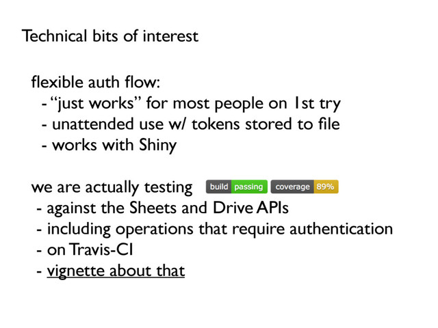 Technical bits of interest
ﬂexible auth ﬂow:
- “just works” for most people on 1st try
- unattended use w/ tokens stored to ﬁle
- works with Shiny
we are actually testing
- against the Sheets and Drive APIs
- including operations that require authentication
- on Travis-CI
- vignette about that
