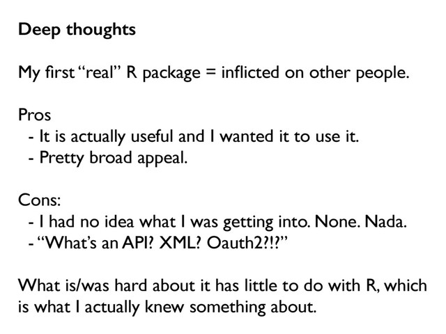 Deep thoughts
My ﬁrst “real” R package = inﬂicted on other people.
Pros
- It is actually useful and I wanted it to use it.
- Pretty broad appeal.
Cons:
- I had no idea what I was getting into. None. Nada.
- “What’s an API? XML? Oauth2?!?”
What is/was hard about it has little to do with R, which
is what I actually knew something about.
