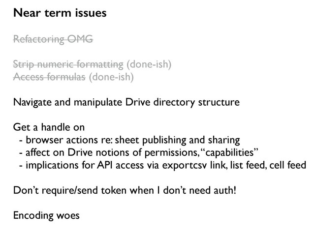 Near term issues
Refactoring OMG
Strip numeric formatting (done-ish)
Access formulas (done-ish)
Navigate and manipulate Drive directory structure
Get a handle on
- browser actions re: sheet publishing and sharing
- affect on Drive notions of permissions, “capabilities”
- implications for API access via exportcsv link, list feed, cell feed
Don’t require/send token when I don’t need auth!
Encoding woes
