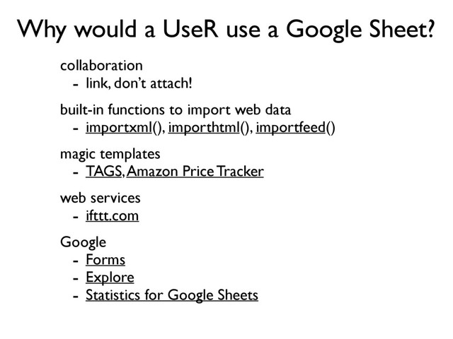 Why would a UseR use a Google Sheet?
collaboration
- link, don’t attach!
built-in functions to import web data
- importxml(), importhtml(), importfeed()
magic templates
- TAGS, Amazon Price Tracker
web services
- ifttt.com
Google
- Forms
- Explore
- Statistics for Google Sheets
