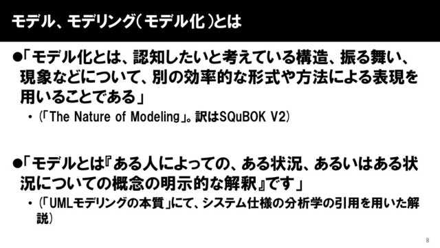 モデル、モデリング（モデル化）とは
⚫「モデル化とは、認知したいと考えている構造、振る舞い、
現象などについて、別の効率的な形式や方法による表現を
用いることである」
• (「The Nature of Modeling」。訳はSQuBOK V2)
⚫「モデルとは『ある人によっての、ある状況、あるいはある状
況についての概念の明示的な解釈』です」
• (「UMLモデリングの本質」にて、システム仕様の分析学の引用を用いた解
説)
8
