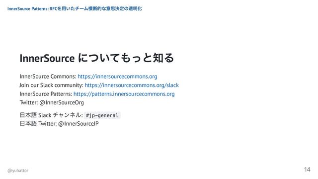InnerSource
についてもっと知る
InnerSource Commons: https://innersourcecommons.org
Join our Slack community: https://innersourcecommons.org/slack
InnerSource Patterns: https://patterns.innersourcecommons.org
Twitter: @InnerSourceOrg
日本語 Slack
チャンネル: #jp-general
日本語 Twitter: @InnerSourceJP
InnerSource Patterns: RFC
を用いたチーム横断的な意思決定の透明化
@yuhattor
14
