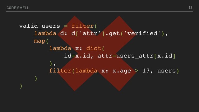CODE SMELL 13
valid_users = filter(
lambda d: d['attr'].get('verified'),
map(
lambda x: dict(
id=x.id, attr=users_attr[x.id]
),
filter(lambda x: x.age > 17, users)
)
)
