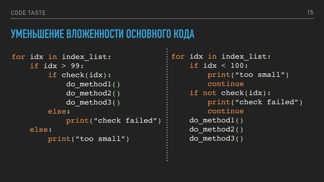 CODE TASTE 15
for idx in index_list:
if idx > 99:
if check(idx):
do_method1()
do_method2()
do_method3()
else:
print(“check failed”)
else:
print(“too small”)
УМЕНЬШЕНИЕ ВЛОЖЕННОСТИ ОСНОВНОГО КОДА
for idx in index_list:
if idx < 100:
print(“too small”)
continue
if not check(idx):
print(“check failed”)
continue
do_method1()
do_method2()
do_method3()
