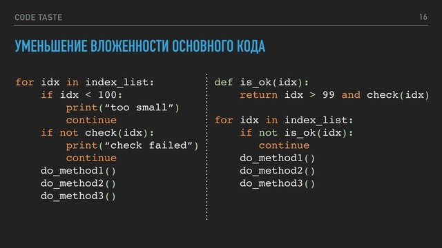 CODE TASTE 16
УМЕНЬШЕНИЕ ВЛОЖЕННОСТИ ОСНОВНОГО КОДА
for idx in index_list:
if idx < 100:
print(“too small”)
continue
if not check(idx):
print(“check failed”)
continue
do_method1()
do_method2()
do_method3()
def is_ok(idx):
return idx > 99 and check(idx)
for idx in index_list:
if not is_ok(idx):
continue
do_method1()
do_method2()
do_method3()
