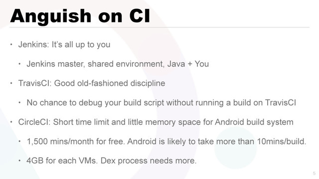 Anguish on CI
• Jenkins: It’s all up to you
• Jenkins master, shared environment, Java + You
• TravisCI: Good old-fashioned discipline
• No chance to debug your build script without running a build on TravisCI
• CircleCI: Short time limit and little memory space for Android build system
• 1,500 mins/month for free. Android is likely to take more than 10mins/build.
• 4GB for each VMs. Dex process needs more.

