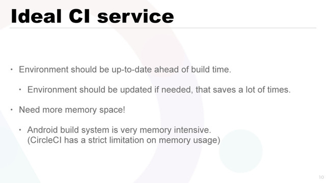 Ideal CI service
• Environment should be up-to-date ahead of build time.
• Environment should be updated if needed, that saves a lot of times.
• Need more memory space!
• Android build system is very memory intensive. 
(CircleCI has a strict limitation on memory usage)

