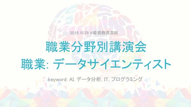 職業分野別講演会 
職業: データサイエンティスト 
keyword: AI, データ分析, IT, プログラミング 
2019.10.29 @姫路飾西高校 
