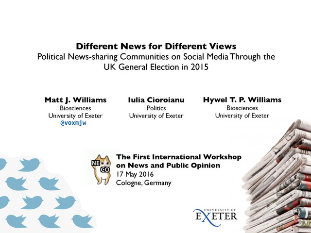 The First International Workshop
on News and Public Opinion
17 May 2016
Cologne, Germany
Different News for Different Views
Political News-sharing Communities on Social Media Through the
UK General Election in 2015
Matt J. Williams
Biosciences
University of Exeter
Iulia Cioroianu
Politics
University of Exeter
Hywel T. P. Williams
Biosciences
University of Exeter
@voxmjw
