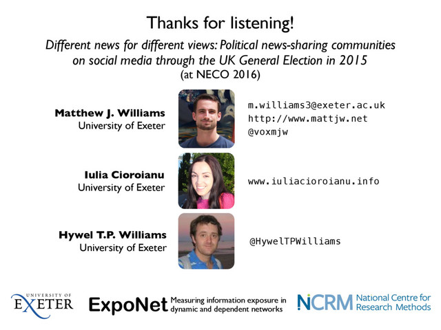 Different news for different views: Political news-sharing communities
on social media through the UK General Election in 2015
(at NECO 2016)
Thanks for listening!
Matthew J. Williams
University of Exeter
m.williams3@exeter.ac.uk
http://www.mattjw.net
@voxmjw
Iulia Cioroianu
University of Exeter
www.iuliacioroianu.info
Hywel T.P. Williams
University of Exeter
@HywelTPWilliams
ExpoNetMeasuring information exposure in
dynamic and dependent networks
