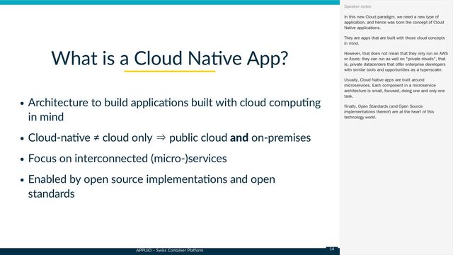 APPUiO – Swiss Container Platform
Architecture to build applications built with cloud computing
in mind
Cloud-native ≠ cloud only ⇒ public cloud and on-premises
Focus on interconnected (micro-)services
Enabled by open source implementations and open
standards
What is a Cloud Native App?
In this new Cloud paradigm, we need a new type of
application, and hence was born the concept of Cloud
Native applications.
They are apps that are built with those cloud concepts
in mind.
However, that does not mean that they only run on AWS
or Azure; they can run as well on "private clouds", that
is, private datacenters that offer enterprise developers
with similar tools and opportunities as a hyperscaler.
Usually, Cloud Native apps are built around
microservices. Each component in a microservice
architecture is small, focused, doing one and only one
task.
Finally, Open Standards (and Open Source
implementations thereof) are at the heart of this
technology world.
Speaker notes
14

