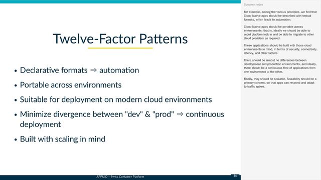 APPUiO – Swiss Container Platform
Declarative formats ⇒ automation
Portable across environments
Suitable for deployment on modern cloud environments
Minimize divergence between "dev" & "prod" ⇒ continuous
deployment
Built with scaling in mind
Twelve-Factor Patterns
For example, among the various principles, we find that
Cloud Native apps should be described with textual
formats, which leads to automation.
Cloud Native apps should be portable across
environments; that is, ideally we should be able to
avoid platform lock-in and be able to migrate to other
cloud providers as required.
These applications should be built with those cloud
environments in mind, in terms of security, connectivity,
latency, and other factors.
There should be almost no differences between
development and production environments, and ideally,
there should be a continuous flow of applications from
one environment to the other.
Finally, they should be scalable. Scalability should be a
primary concern, so that apps can respond and adapt
to traffic spikes.
Speaker notes
16
