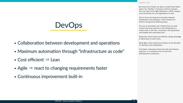 APPUiO – Swiss Container Platform
Collaboration between development and operations
Maximum automation through "infrastructure as code"
Cost efficient ⇒ Lean
Agile ⇒ react to changing requirements faster
Continuous improvement built-in
DevOps
But what kind of teams are able to create Cloud Native
apps? The "DevOps" movement, itself an evolution
from the ideas of the Agile Manifesto in 2000, brings a
social framework for such applications to exist.
First of all, by ensuring communication between
development and operations. There shouldn’t be
barriers among those different groups.
The use of automation and "infrastructure as code"
ensures that every element in the infrastructure is
written down in text files, versioned in Git repositories,
and handled with automated tools.
Being lean means being cost efficient, taking advantage
of automation to lower costs.
Being agile means being more reactive to the demands
of customers and stakeholders.
And finally, improving continuously with new features,
bug fixes, in a continuous flow of work from
development to production.
Speaker notes
17
