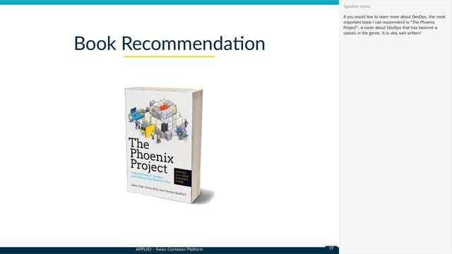 APPUiO – Swiss Container Platform
Book Recommendation
If you would like to learn more about DevOps, the most
important book I can recommend is "The Phoenix
Project", a novel about DevOps that has become a
classic in the genre. It is very well written!
Speaker notes
19
