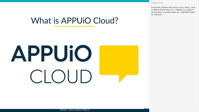 APPUiO – Swiss Container Platform
What is APPUiO Cloud?
So the first question that comes to your mind is, what
is APPUiO Cloud? Well, it’s a "Platform as a Service"
environment, or actually better yet, "OpenShift Project
as a Service".
Speaker notes
3
