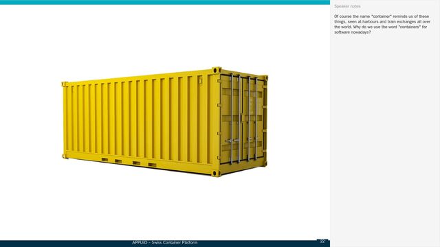 APPUiO – Swiss Container Platform
Of course the name "container" reminds us of these
things, seen at harbours and train exchanges all over
the world. Why do we use the word "containers" for
software nowadays?
Speaker notes
22
