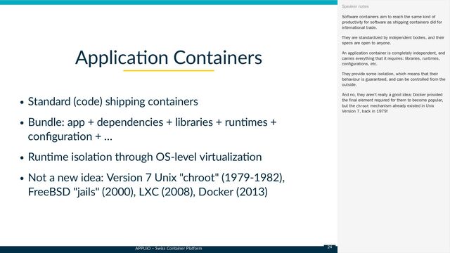 APPUiO – Swiss Container Platform
Standard (code) shipping containers
Bundle: app + dependencies + libraries + runtimes +
configuration + …
Runtime isolation through OS-level virtualization
Not a new idea: Version 7 Unix "chroot" (1979-1982),
FreeBSD "jails" (2000), LXC (2008), Docker (2013)
Application Containers
Software containers aim to reach the same kind of
productivity for software as shipping containers did for
international trade.
They are standardized by independent bodies, and their
specs are open to anyone.
An application container is completely independent, and
carries everything that it requires: libraries, runtimes,
configurations, etc.
They provide some isolation, which means that their
behaviour is guaranteed, and can be controlled from the
outside.
And no, they aren’t really a good idea; Docker provided
the final element required for them to become popular,
but the chroot mechanism already existed in Unix
Version 7, back in 1979!
Speaker notes
24
