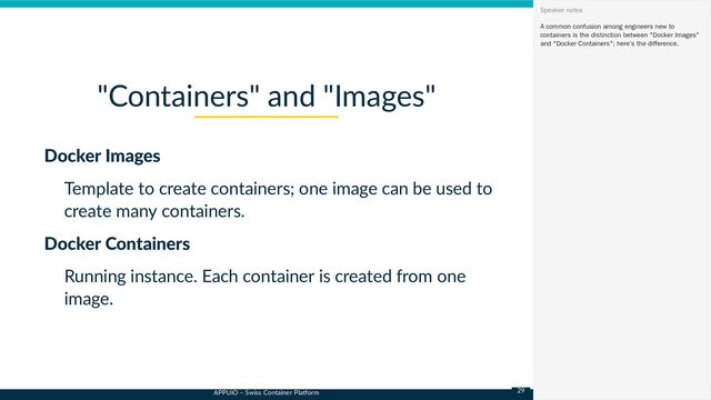 APPUiO – Swiss Container Platform
Docker Images
Template to create containers; one image can be used to
create many containers.
Docker Containers
Running instance. Each container is created from one
image.
"Containers" and "Images"
A common confusion among engineers new to
containers is the distinction between "Docker Images"
and "Docker Containers"; here’s the difference.
Speaker notes
29
