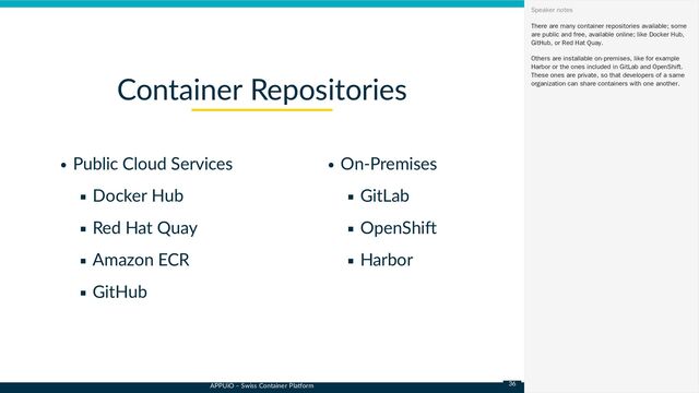 APPUiO – Swiss Container Platform
Public Cloud Services
Docker Hub
Red Hat Quay
Amazon ECR
GitHub
On-Premises
GitLab
OpenShift
Harbor
Container Repositories
There are many container repositories available; some
are public and free, available online; like Docker Hub,
GitHub, or Red Hat Quay.
Others are installable on-premises, like for example
Harbor or the ones included in GitLab and OpenShift.
These ones are private, so that developers of a same
organization can share containers with one another.
Speaker notes
36
