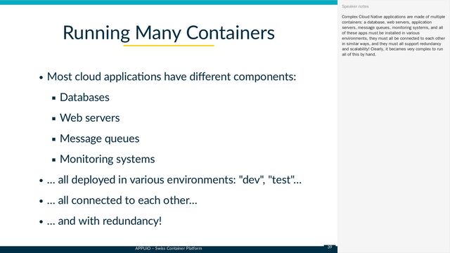 APPUiO – Swiss Container Platform
Most cloud applications have different components:
Databases
Web servers
Message queues
Monitoring systems
… all deployed in various environments: "dev", "test"…
… all connected to each other…
… and with redundancy!
Running Many Containers
Complex Cloud Native applications are made of multiple
containers: a database, web servers, application
servers, message queues, monitoring systems, and all
of these apps must be installed in various
environments, they must all be connected to each other
in similar ways, and they must all support redundancy
and scalability! Clearly, it becames very complex to run
all of this by hand.
Speaker notes
39
