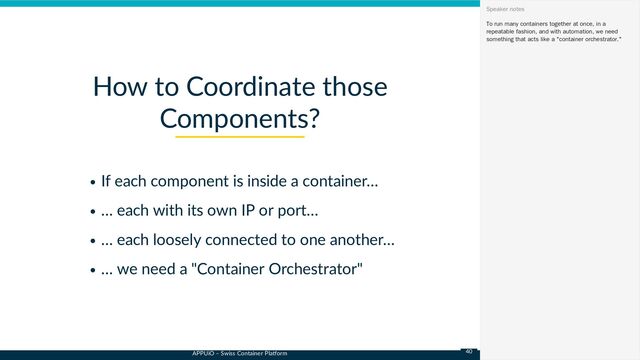 APPUiO – Swiss Container Platform
If each component is inside a container…
… each with its own IP or port…
… each loosely connected to one another…
… we need a "Container Orchestrator"
How to Coordinate those
Components?
To run many containers together at once, in a
repeatable fashion, and with automation, we need
something that acts like a "container orchestrator."
Speaker notes
40
