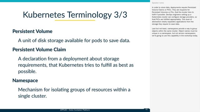 APPUiO – Swiss Container Platform
Persistent Volume
A unit of disk storage available for pods to save data.
Persistent Volume Claim
A declaration from a deployment about storage
requirements, that Kubernetes tries to fulfill as best as
possible.
Namespace
Mechanism for isolating groups of resources within a
single cluster.
Kubernetes Terminology 3/3
In order to store data, deployments require Persistant
Volume Claims or PVCs. They are requests for
Persistant Volumes or PVs, that the cluster tries to
fulfill if possible. DevOps engineers setting up a
Kubernetes cluster can configure storage providers, so
that PVCs are fulfilled appropriately. This level of
abstraction clearly separates applications from the
storage they require to save data.
Last but not least, namespaces provide a way to group
objects within the same cluster. Object names must be
unique in a namespace, but not across namespaces;
we’re going to use this capability in the workshop today.
Speaker notes
45
