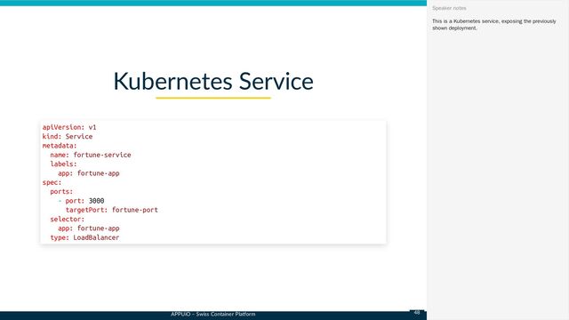 APPUiO – Swiss Container Platform
Kubernetes Service
apiVersion: v1

kind: Service

metadata:

name: fortune-service

labels:

app: fortune-app

spec:

ports:

- port: 3000

targetPort: fortune-port

selector:

app: fortune-app

type: LoadBalancer
This is a Kubernetes service, exposing the previously
shown deployment.
Speaker notes
48
