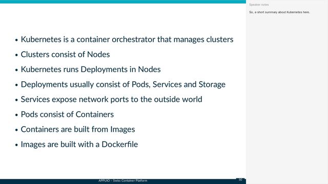 APPUiO – Swiss Container Platform
Kubernetes is a container orchestrator that manages clusters
Clusters consist of Nodes
Kubernetes runs Deployments in Nodes
Deployments usually consist of Pods, Services and Storage
Services expose network ports to the outside world
Pods consist of Containers
Containers are built from Images
Images are built with a Dockerfile
So, a short summary about Kubernetes here.
Speaker notes
50

