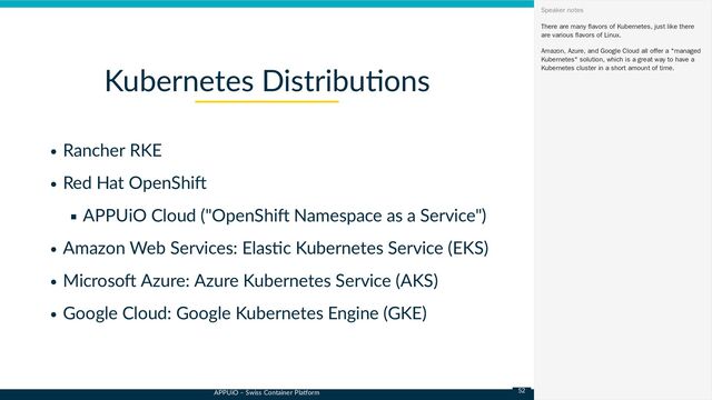 APPUiO – Swiss Container Platform
Rancher RKE
Red Hat OpenShift
APPUiO Cloud ("OpenShift Namespace as a Service")
Amazon Web Services: Elastic Kubernetes Service (EKS)
Microsoft Azure: Azure Kubernetes Service (AKS)
Google Cloud: Google Kubernetes Engine (GKE)
Kubernetes Distributions
There are many flavors of Kubernetes, just like there
are various flavors of Linux.
Amazon, Azure, and Google Cloud all offer a "managed
Kubernetes" solution, which is a great way to have a
Kubernetes cluster in a short amount of time.
Speaker notes
52

