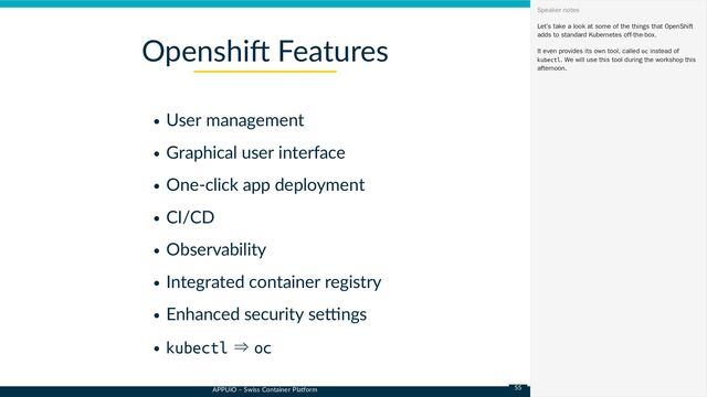 APPUiO – Swiss Container Platform
User management
Graphical user interface
One-click app deployment
CI/CD
Observability
Integrated container registry
Enhanced security settings
kubectl ⇒ oc
Openshift Features
Let’s take a look at some of the things that OpenShift
adds to standard Kubernetes off-the-box.
It even provides its own tool, called oc instead of
kubectl. We will use this tool during the workshop this
afternoon.
Speaker notes
55
